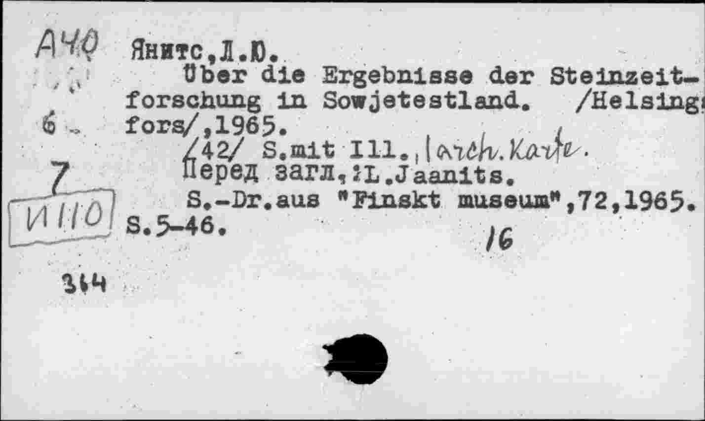 ﻿f\4Q	Янмтс.Л.Ю. über die Ergebnisse der Steinzeit» forschung in Sowjetestland. /Helsingi fors/,1965.	і /42/ S.mit lll.J^h/.làiM^- Перед 3am,JL.Jaanits.
	S.-Dr.aus "Finskt museum*,72,1965. S.5-46.
гін